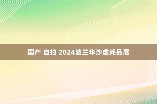 国产 自拍 2024波兰华沙虚耗品展