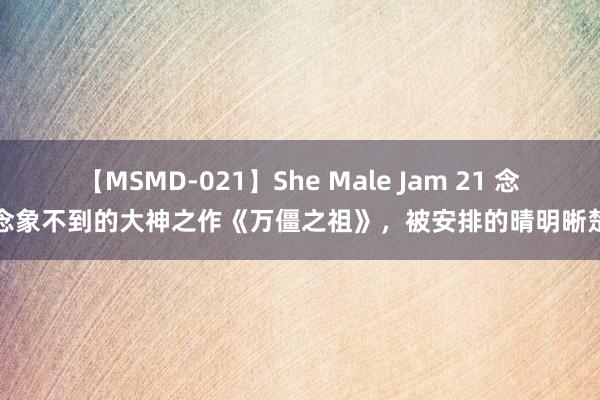 【MSMD-021】She Male Jam 21 念念象不到的大神之作《万僵之祖》，被安排的晴明晰楚