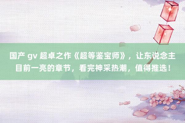 国产 gv 超卓之作《超等鉴宝师》，让东说念主目前一亮的章节，看完神采热潮，值得推选！