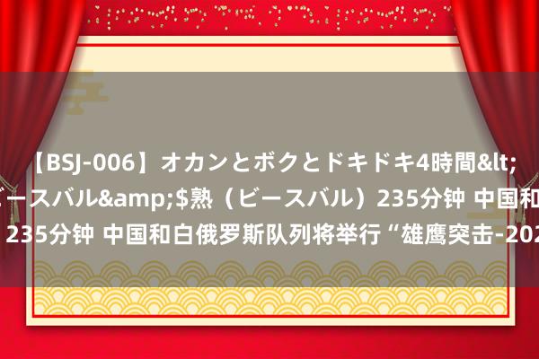 【BSJ-006】オカンとボクとドキドキ4時間</a>2008-04-21ビースバル&$熟（ビースバル）235分钟 中国和白俄罗斯队列将举行“雄鹰突击-2024”陆军集会考试