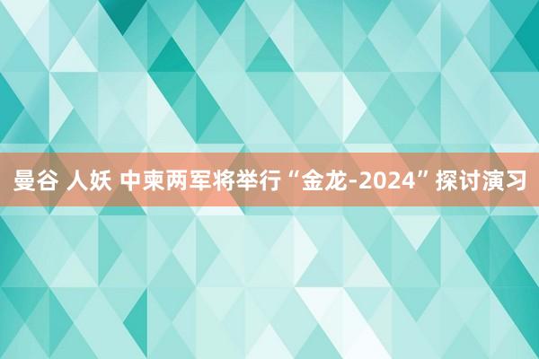 曼谷 人妖 中柬两军将举行“金龙-2024”探讨演习