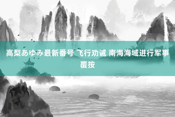 高梨あゆみ最新番号 飞行劝诫 南海海域进行军事覆按