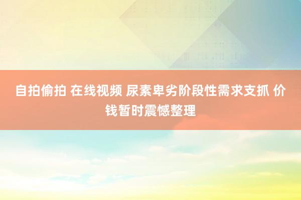 自拍偷拍 在线视频 尿素卑劣阶段性需求支抓 价钱暂时震憾整理