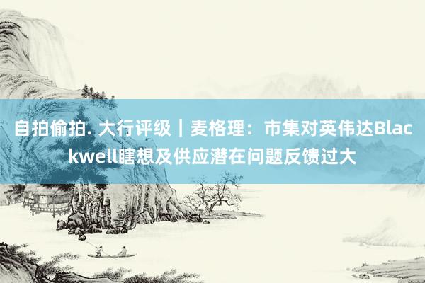 自拍偷拍. 大行评级｜麦格理：市集对英伟达Blackwell瞎想及供应潜在问题反馈过大