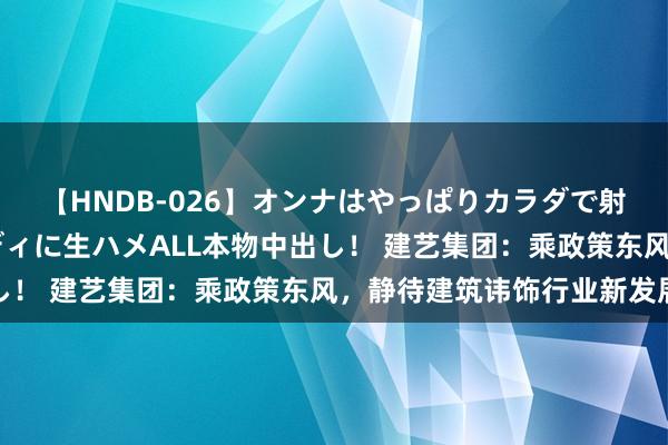 【HNDB-026】オンナはやっぱりカラダで射精する 厳選美巨乳ボディに生ハメALL本物中出し！ 建艺集团：乘政策东风，静待建筑讳饰行业新发展