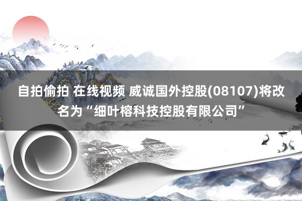 自拍偷拍 在线视频 威诚国外控股(08107)将改名为“细叶榕科技控股有限公司”