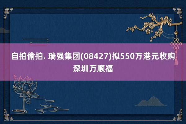 自拍偷拍. 瑞强集团(08427)拟550万港元收购深圳万顺福