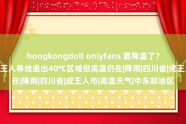 hongkongdoll onlyfans 要降温了？四川高温预警降为黄色 成王人等地退出40℃区域但高温仍在|降雨|四川省|成王人市|高温天气|中东部地区