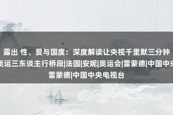 露出 性、爱与国度：深度解读让央视千里默三分钟的巴黎奥运三东谈主行桥段|法国|安妮|奥运会|雷蒙德|中国中央电视台