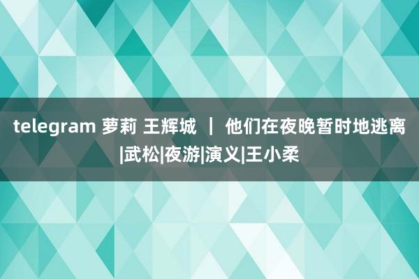 telegram 萝莉 王辉城 ｜ 他们在夜晚暂时地逃离|武松|夜游|演义|王小柔