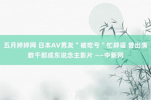 五月婷婷网 日本AV男友＂被吃亏＂忙辟谣 曾出演数千部成东说念主影片 ——中新网