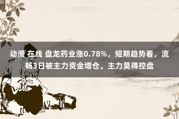 动漫 在线 盘龙药业涨0.78%，短期趋势看，流畅3日被主力资金增仓。主力莫得控盘