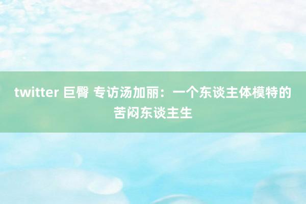 twitter 巨臀 专访汤加丽：一个东谈主体模特的苦闷东谈主生