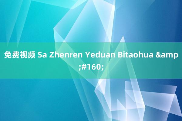 免费视频 Sa Zhenren Yeduan Bitaohua &#160;