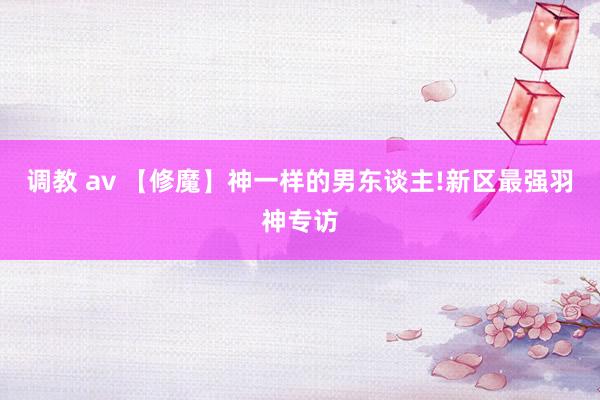 调教 av 【修魔】神一样的男东谈主!新区最强羽神专访