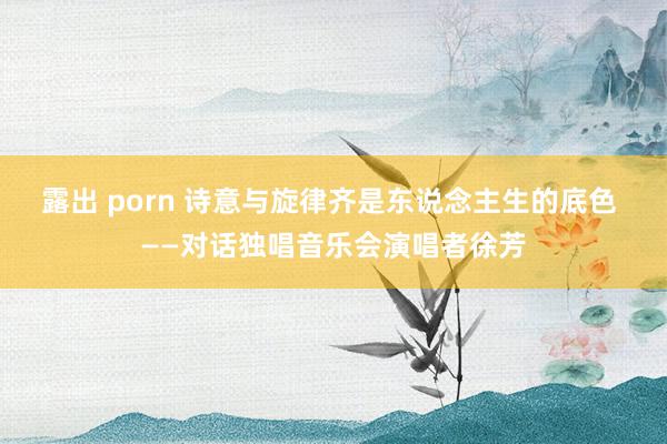 露出 porn 诗意与旋律齐是东说念主生的底色 ——对话独唱音乐会演唱者徐芳