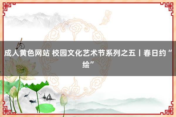 成人黄色网站 校园文化艺术节系列之五丨春日约“绘”