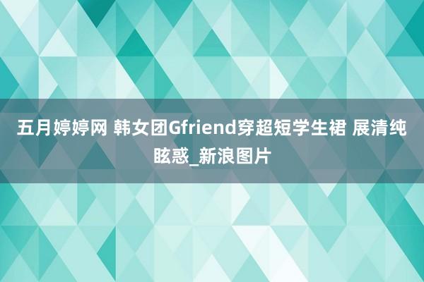 五月婷婷网 韩女团Gfriend穿超短学生裙 展清纯眩惑_新浪图片