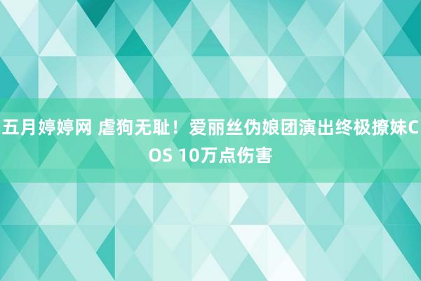 五月婷婷网 虐狗无耻！爱丽丝伪娘团演出终极撩妹COS 10万点伤害