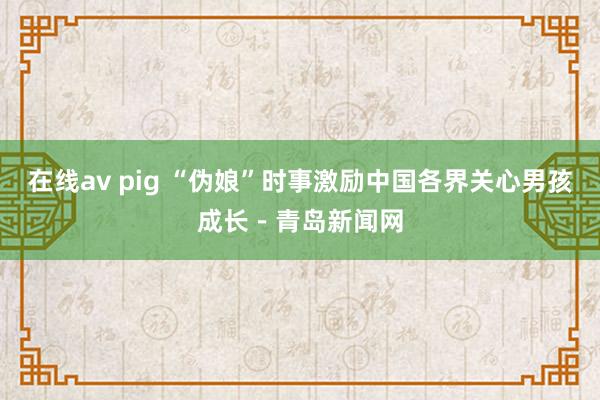 在线av pig “伪娘”时事激励中国各界关心男孩成长－青岛新闻网